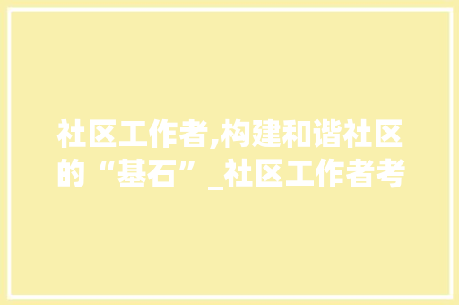 社区工作者,构建和谐社区的“基石”_社区工作者考试写作题范文