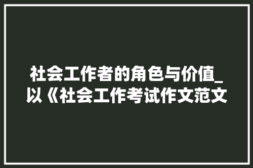 社会工作者的角色与价值_以《社会工作考试作文范文50篇》为例_社工考试作文范文50篇