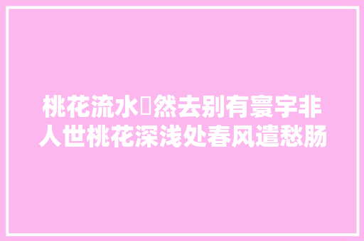 桃花流水窅然去别有寰宇非人世桃花深浅处春风遣愁肠