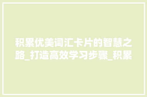 积累优美词汇卡片的智慧之路_打造高效学习步骤_积累优美词汇卡片怎么做