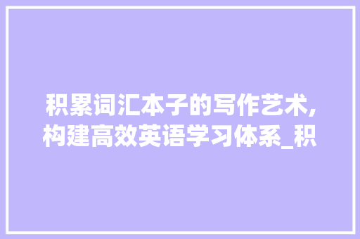 积累词汇本子的写作艺术,构建高效英语学习体系_积累词汇本子怎么写的