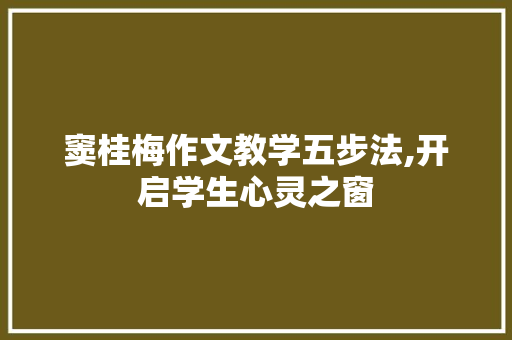 窦桂梅作文教学五步法,开启学生心灵之窗，培育作文写作新境界_窦桂梅作文教学五步法