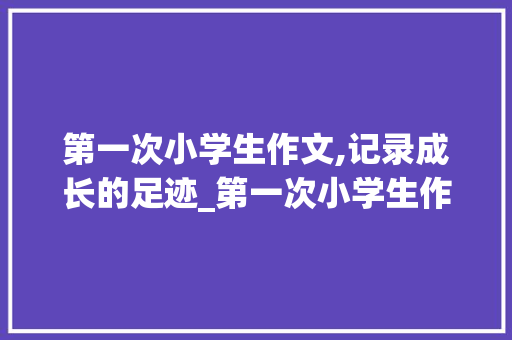 第一次小学生作文,记录成长的足迹_第一次小学生作文400字怎么写