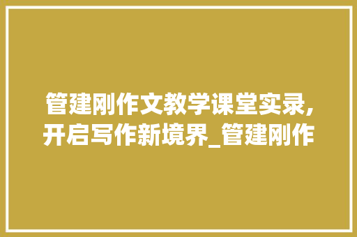 管建刚作文教学课堂实录,开启写作新境界_管建刚作文教学课堂实录