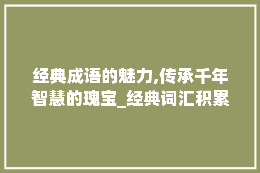 经典成语的魅力,传承千年智慧的瑰宝_经典词汇积累成语大全集