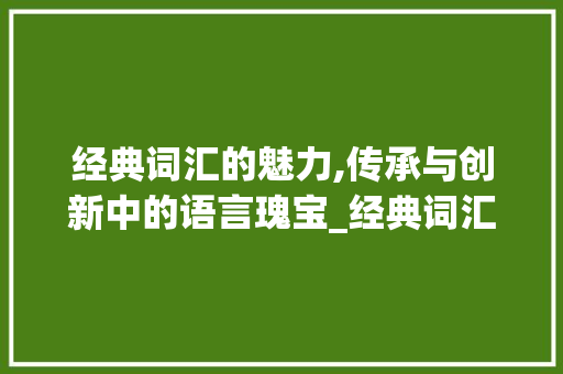经典词汇的魅力,传承与创新中的语言瑰宝_经典词汇积累文案大全