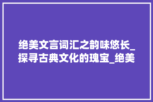 绝美文言词汇之韵味悠长_探寻古典文化的瑰宝_绝美文言文词汇积累及翻译