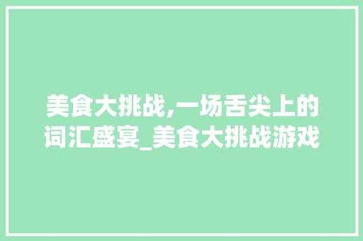 美食大挑战,一场舌尖上的词汇盛宴_美食大挑战游戏词汇积累