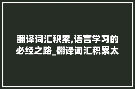 翻译词汇积累,语言学习的必经之路_翻译词汇积累太少