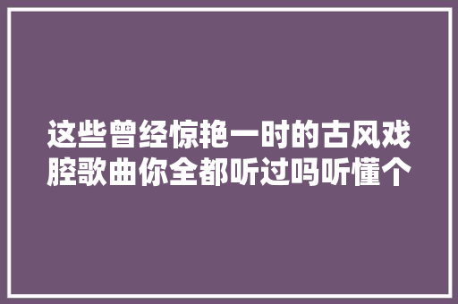 这些曾经惊艳一时的古风戏腔歌曲你全都听过吗听懂个中含