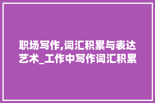 职场写作,词汇积累与表达艺术_工作中写作词汇积累