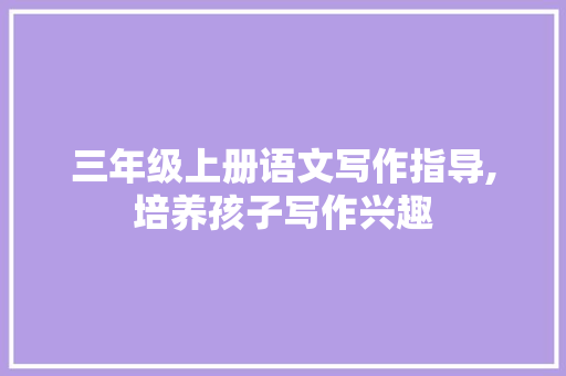 三年级上册语文写作指导,培养孩子写作兴趣，提升写作能力