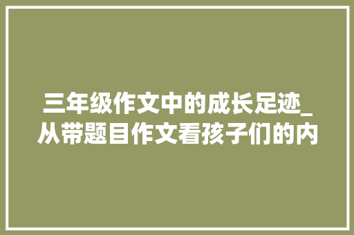 三年级作文中的成长足迹_从带题目作文看孩子们的内心世界