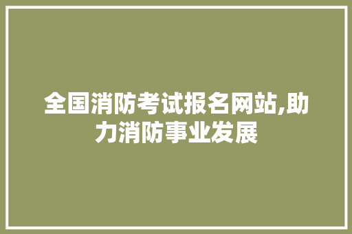 全国消防考试报名网站,助力消防事业发展，守护生命安全的重要桥梁