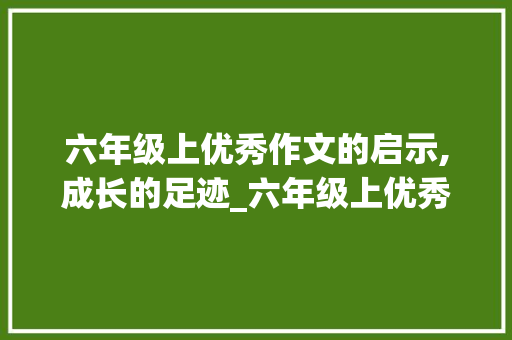 六年级上优秀作文的启示,成长的足迹_六年级上优秀作文600字 六年级上优秀作文的启示,成长的足迹_六年级上优秀作文600字