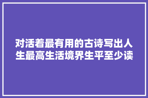 对活着最有用的古诗写出人生最高生活境界生平至少读一遍