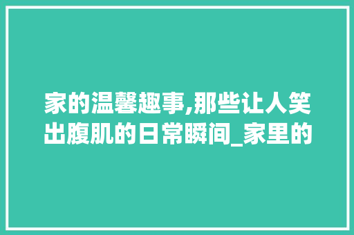家的温馨趣事,那些让人笑出腹肌的日常瞬间_家里的趣事800字