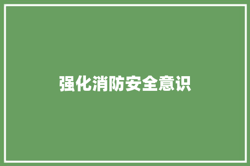 强化消防安全意识，筑牢生命安全防线_单位消防安全通知解读与行动指南