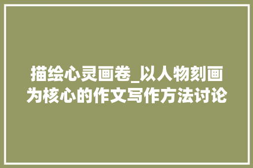 描绘心灵画卷_以人物刻画为核心的作文写作方法讨论_写人的作文500