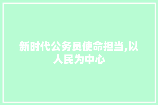 新时代公务员使命担当,以人民为中心，铸就为民服务新篇章_公务员申论发言稿范文大全