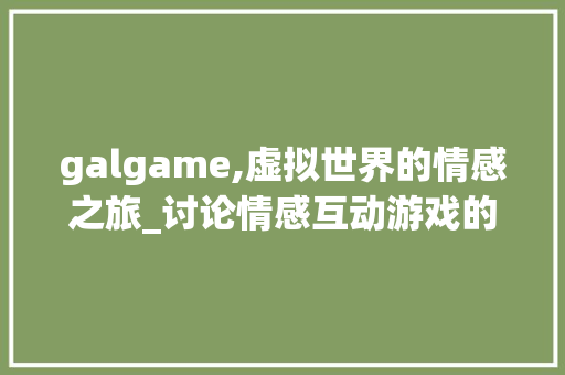galgame,虚拟世界的情感之旅_讨论情感互动游戏的发展与影响