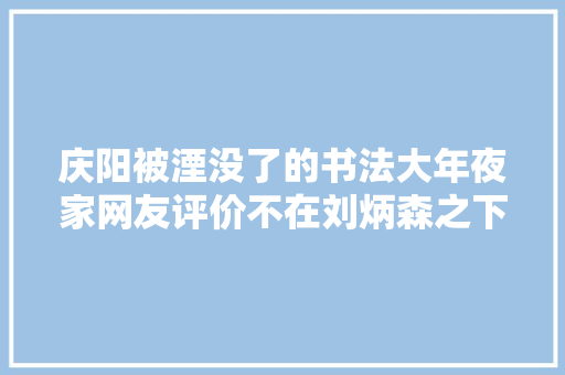 庆阳被湮没了的书法大年夜家网友评价不在刘炳森之下
