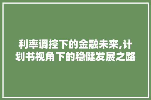 利率调控下的金融未来,计划书视角下的稳健发展之路