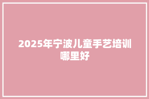 2025年宁波儿童手艺培训哪里好