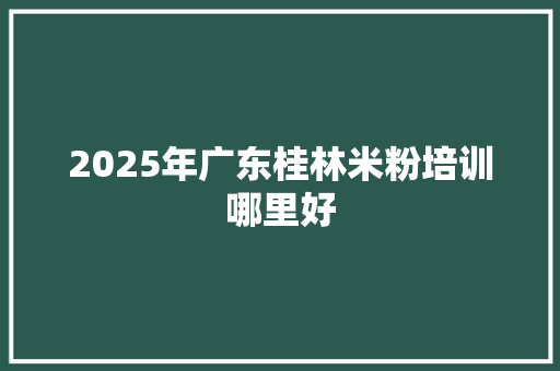 2025年广东桂林米粉培训哪里好
