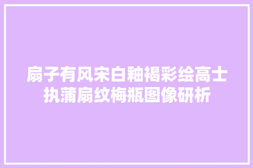 扇子有风宋白釉褐彩绘高士执蒲扇纹梅瓶图像研析