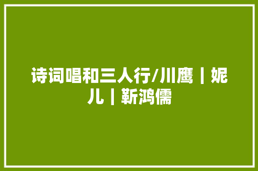 诗词唱和三人行/川鹰｜妮儿｜靳鸿儒
