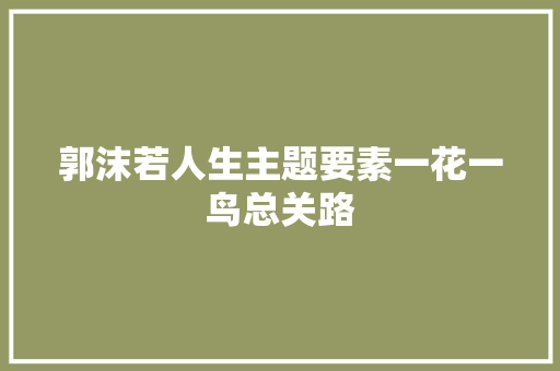 郭沫若人生主题要素一花一鸟总关路