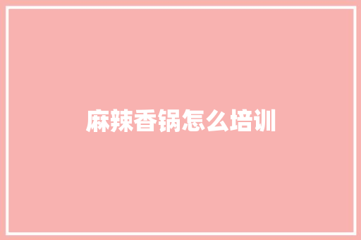 麻辣香锅怎么培训