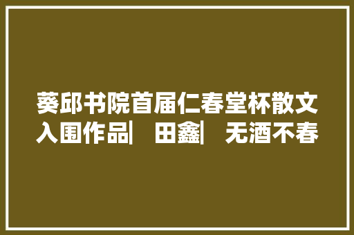葵邱书院首届仁春堂杯散文入围作品▏田鑫▏无酒不春话怀安