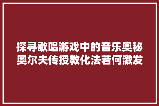 探寻歌唱游戏中的音乐奥秘奥尔夫传授教化法若何激发孩子的创造力
