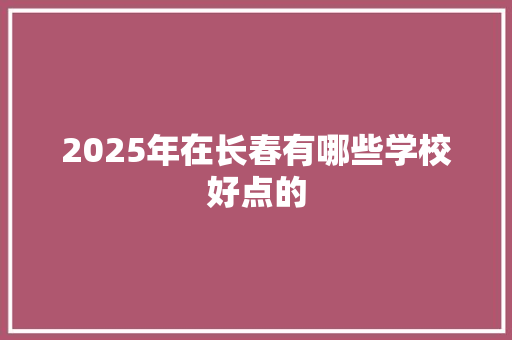 2025年在长春有哪些学校好点的