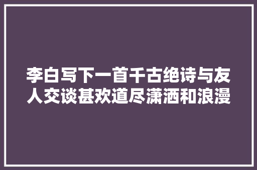 李白写下一首千古绝诗与友人交谈甚欢道尽潇洒和浪漫