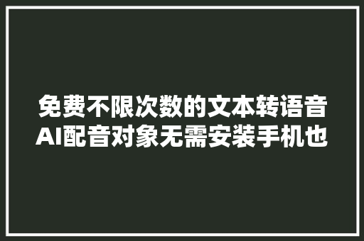 免费不限次数的文本转语音AI配音对象无需安装手机也可以运用