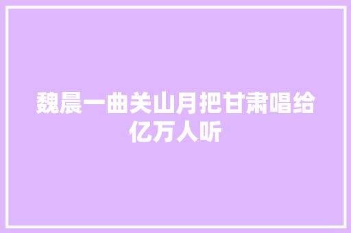 魏晨一曲关山月把甘肃唱给亿万人听