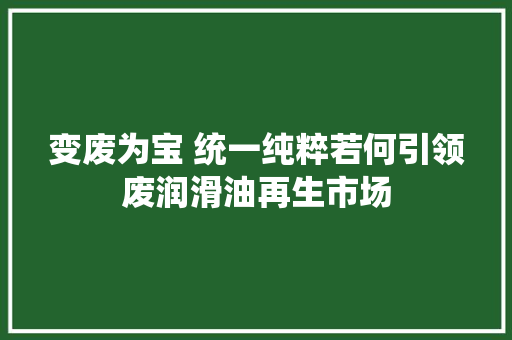 变废为宝 统一纯粹若何引领废润滑油再生市场