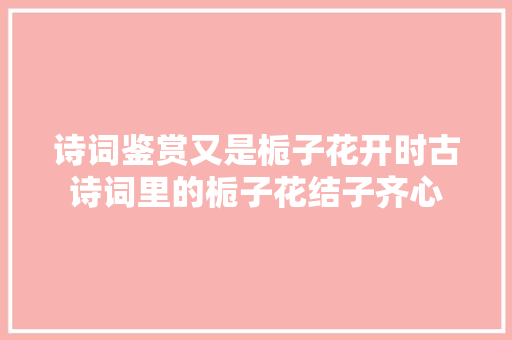 诗词鉴赏又是栀子花开时古诗词里的栀子花结子齐心