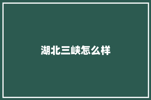 湖北三峡怎么样