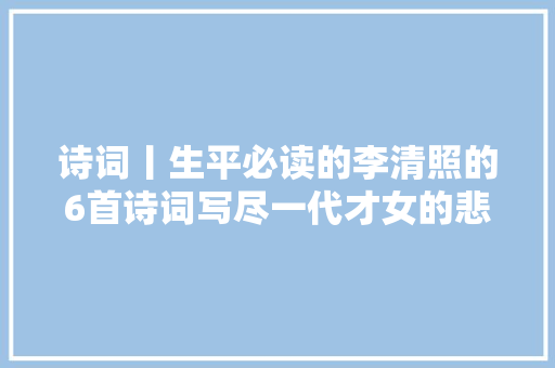 诗词丨生平必读的李清照的6首诗词写尽一代才女的悲情人生