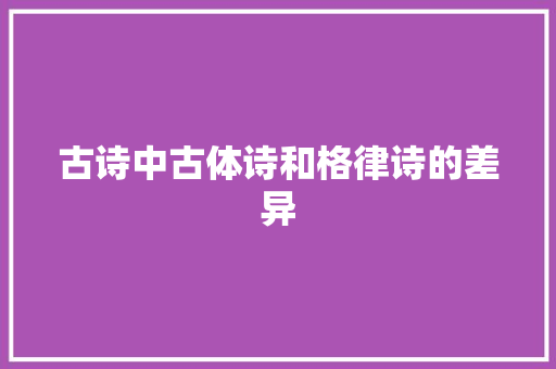 古诗中古体诗和格律诗的差异