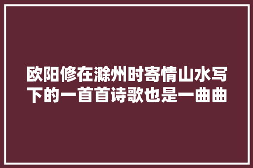 欧阳修在滁州时寄情山水写下的一首首诗歌也是一曲曲滁州赞歌