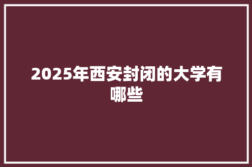 2025年西安封闭的大学有哪些