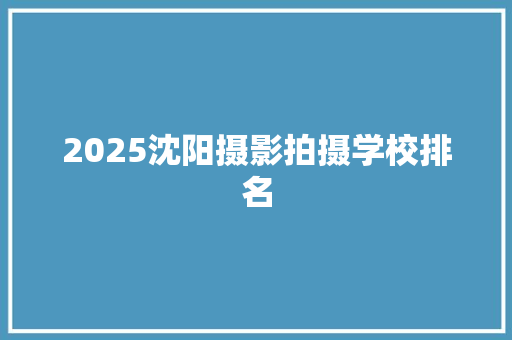 2025沈阳摄影拍摄学校排名
