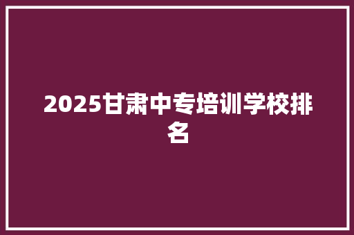 2025甘肃中专培训学校排名