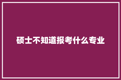 硕士不知道报考什么专业