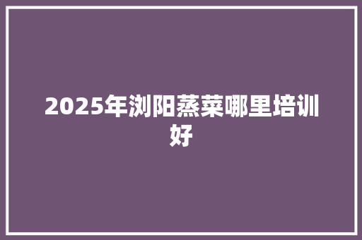 2025年浏阳蒸菜哪里培训好